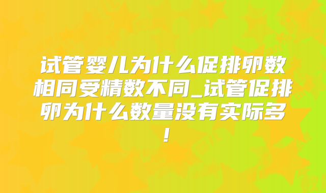 试管婴儿为什么促排卵数相同受精数不同_试管促排卵为什么数量没有实际多！