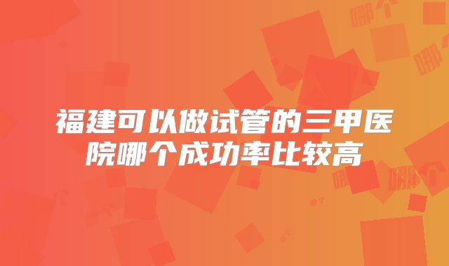 福建可以做试管的三甲医院哪个成功率比较高