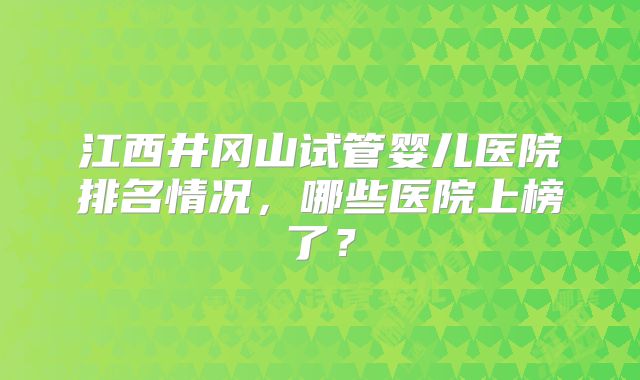 江西井冈山试管婴儿医院排名情况,哪些医院上榜了?