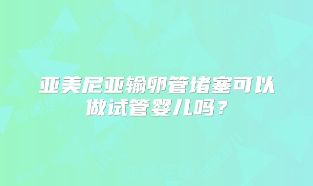 亚美尼亚输卵管堵塞可以做试管婴儿吗?