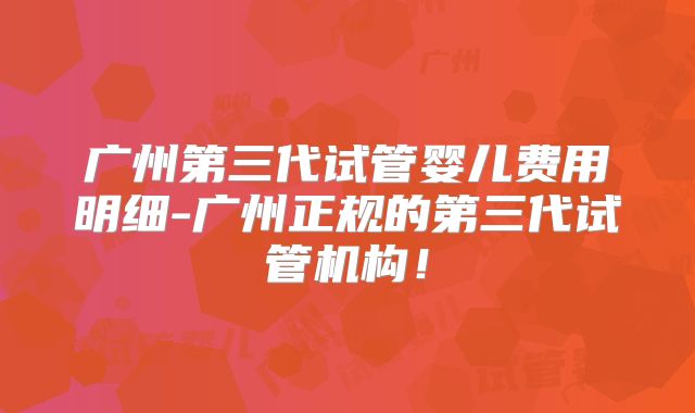 广州第三代试管婴儿费用明细-广州正规的第三代试管机构!