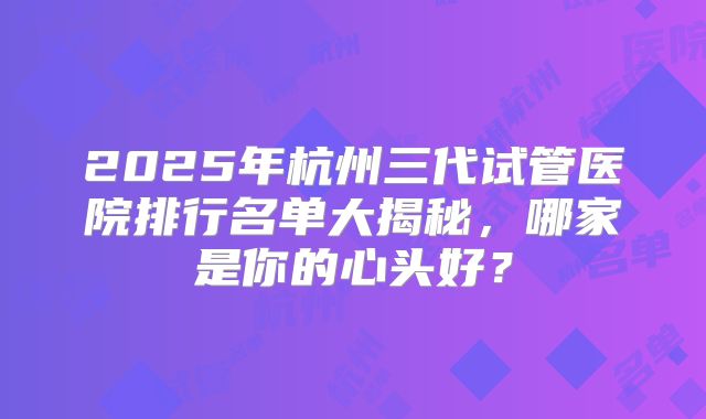 2025年杭州三代试管医院排行名单大揭秘，哪家是你的心头好？