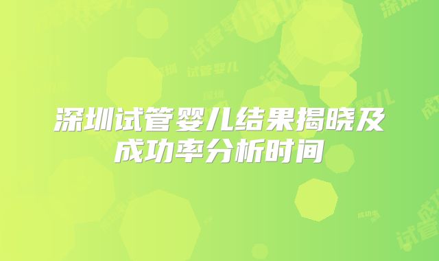 深圳试管婴儿结果揭晓及成功率分析时间