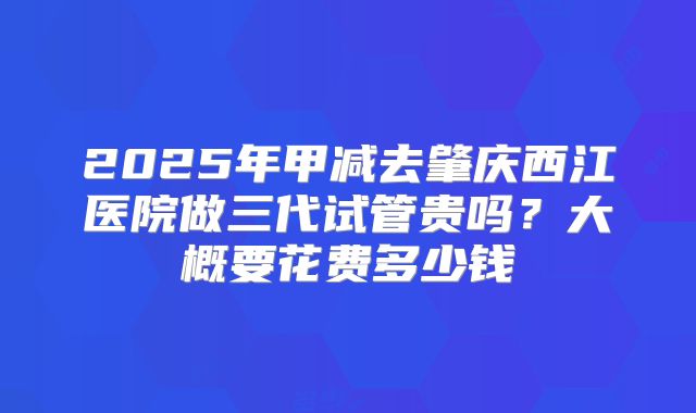 2025年甲减去肇庆西江医院做三代试管贵吗？大概要花费多少钱