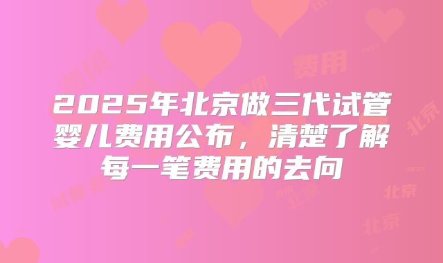 2025年北京做三代试管婴儿费用公布，清楚了解每一笔费用的去向