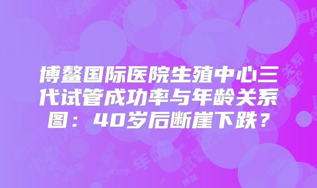 博鳌国际医院生殖中心三代试管成功率与年龄关系图：40岁后断崖下跌？