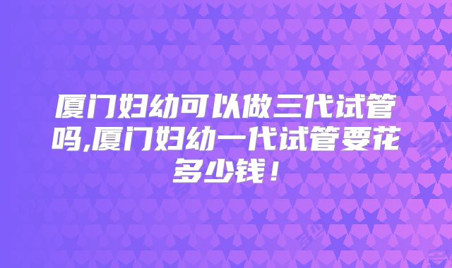 厦门妇幼可以做三代试管吗,厦门妇幼一代试管要花多少钱！