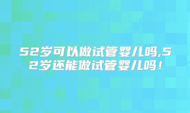 52岁可以做试管婴儿吗,52岁还能做试管婴儿吗!