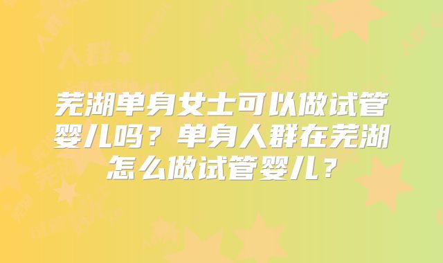 芜湖单身女士可以做试管婴儿吗？单身人群在芜湖怎么做试管婴儿？