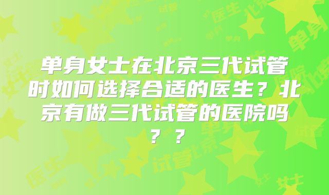 单身女士在北京三代试管时如何选择合适的医生？北京有做三代试管的医院吗？？