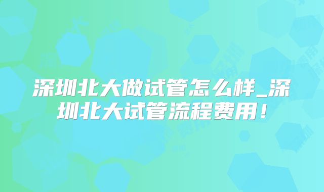 深圳北大做试管怎么样_深圳北大试管流程费用！