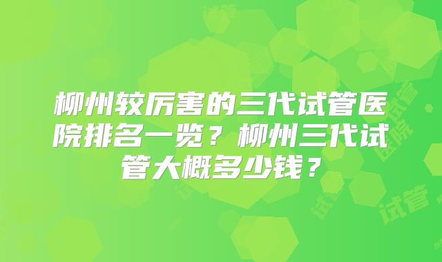 柳州较厉害的三代试管医院排名一览?柳州三代试管大概多少钱?