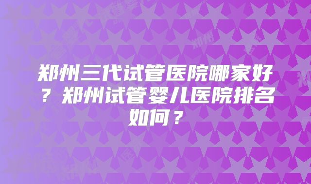 郑州三代试管医院哪家好？郑州试管婴儿医院排名如何？
