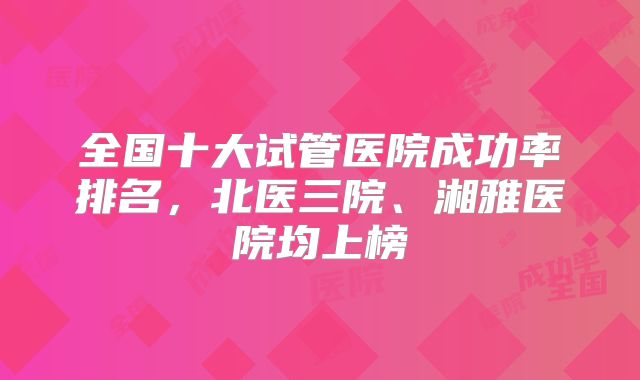 全国十大试管医院成功率排名，北医三院、湘雅医院均上榜