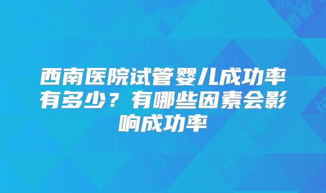 西南医院试管婴儿成功率有多少?有哪些因素会影响成功率