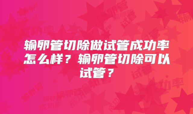 输卵管切除做试管成功率怎么样？输卵管切除可以试管？