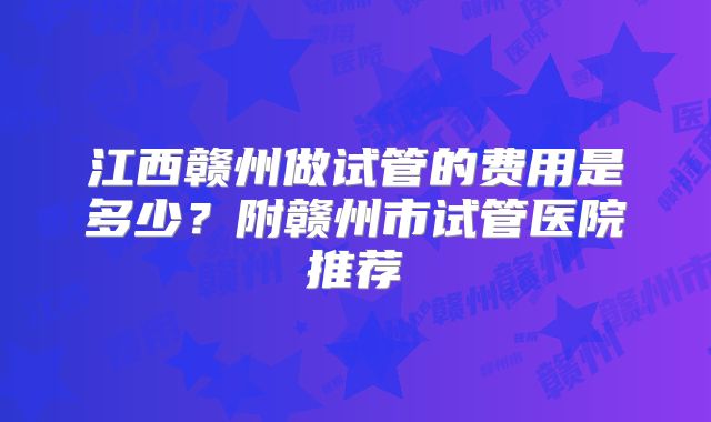 江西赣州做试管的费用是多少？附赣州市试管医院推荐
