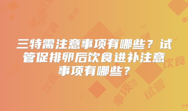 三特需注意事项有哪些？试管促排卵后饮食进补注意事项有哪些？