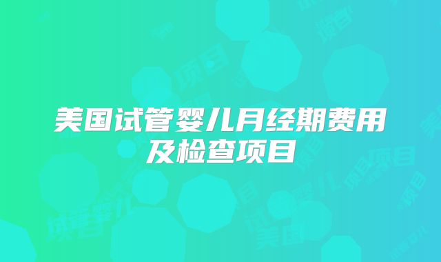 美国试管婴儿月经期费用及检查项目