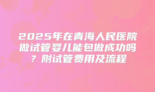 2025年在青海人民医院做试管婴儿能包做成功吗？附试管费用及流程