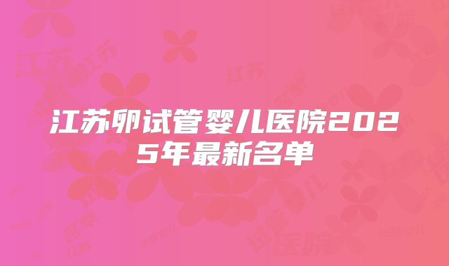 江苏卵试管婴儿医院2025年最新名单