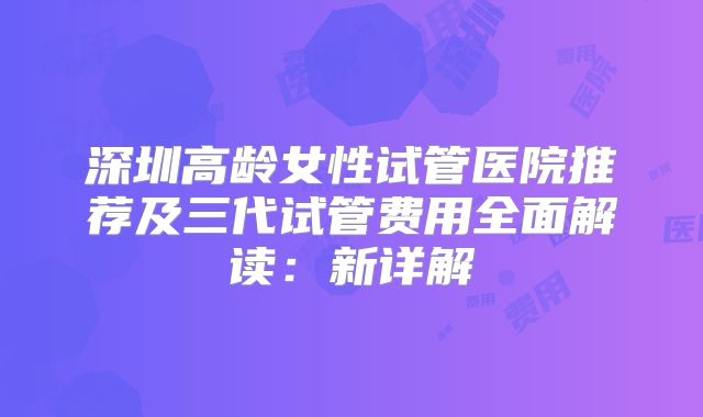 深圳高龄女性试管医院推荐及三代试管费用全面解读：新详解