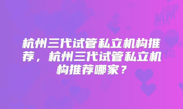 杭州三代试管私立机构推荐，杭州三代试管私立机构推荐哪家？