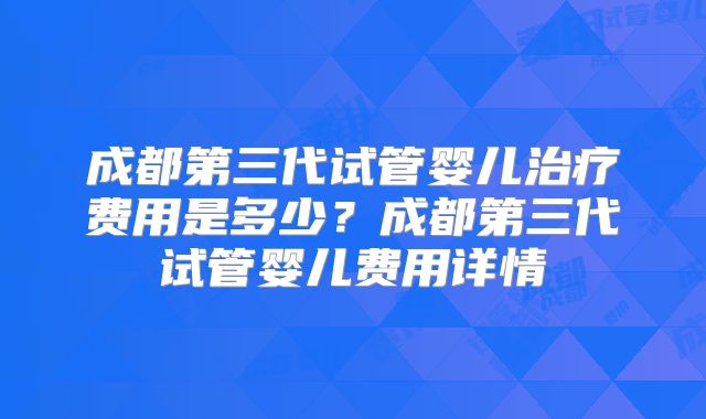 成都第三代试管婴儿治疗费用是多少？成都第三代试管婴儿费用详情