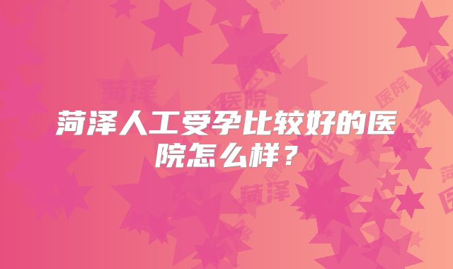 菏泽人工受孕比较好的医院怎么样？