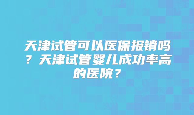 天津试管可以医保报销吗？天津试管婴儿成功率高的医院？