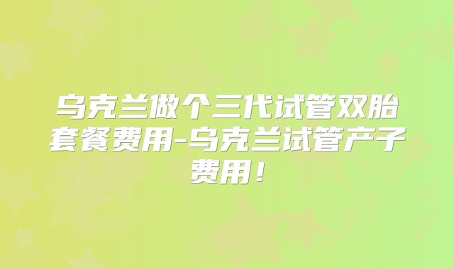 乌克兰做个三代试管双胎套餐费用-乌克兰试管产子费用!