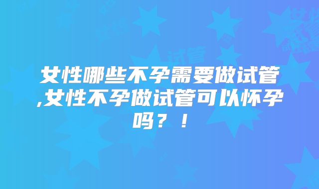女性哪些不孕需要做试管,女性不孕做试管可以怀孕吗?!
