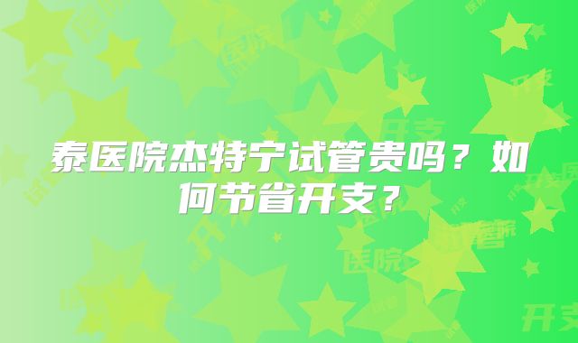 泰医院杰特宁试管贵吗？如何节省开支？