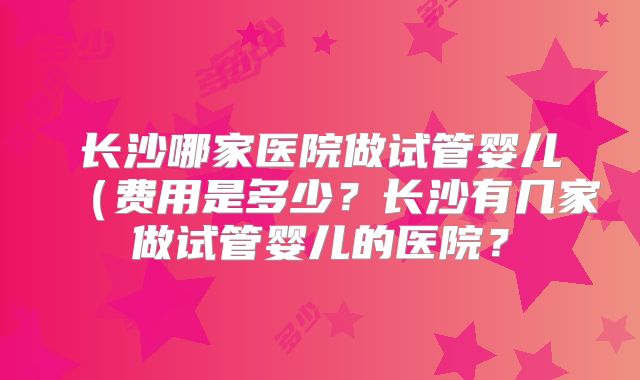 长沙哪家医院做试管婴儿(费用是多少?长沙有几家做试管婴儿的医院?