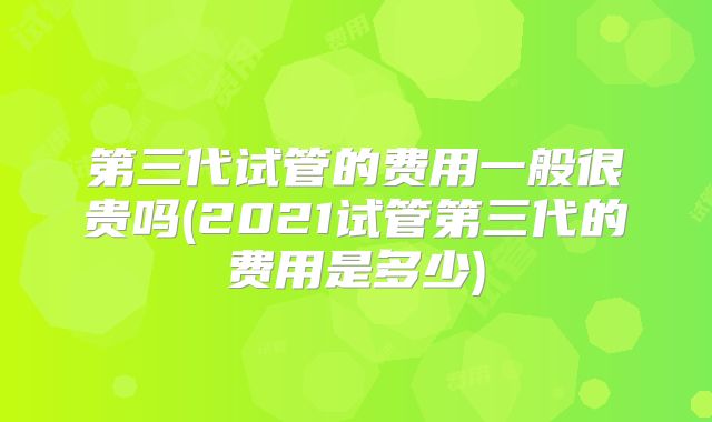第三代试管的费用一般很贵吗(2021试管第三代的费用是多少)