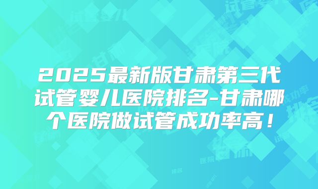 2025最新版甘肃第三代试管婴儿医院排名-甘肃哪个医院做试管成功率高！