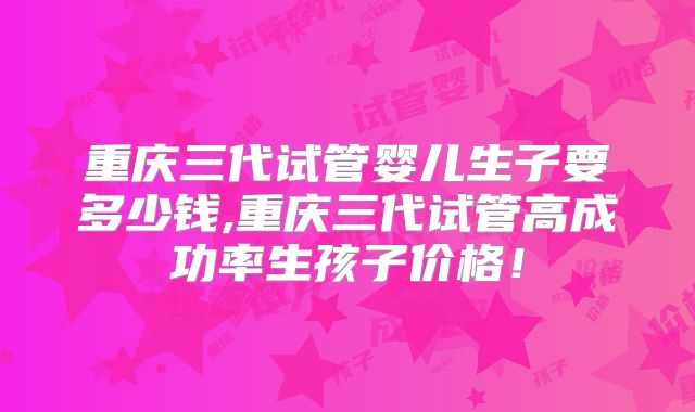 重庆三代试管婴儿生子要多少钱,重庆三代试管高成功率生孩子价格!