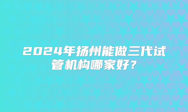 2024年扬州能做三代试管机构哪家好?