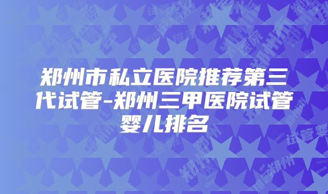 郑州市私立医院推荐第三代试管-郑州三甲医院试管婴儿排名