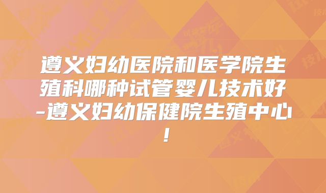 遵义妇幼医院和医学院生殖科哪种试管婴儿技术好-遵义妇幼保健院生殖中心!