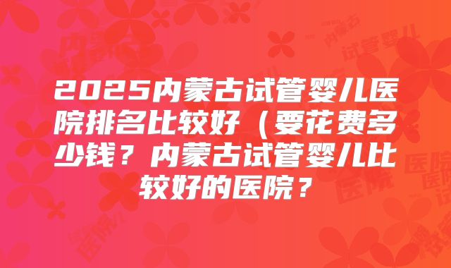2025内蒙古试管婴儿医院排名比较好(要花费多少钱?内蒙古试管婴儿比较好的医院?