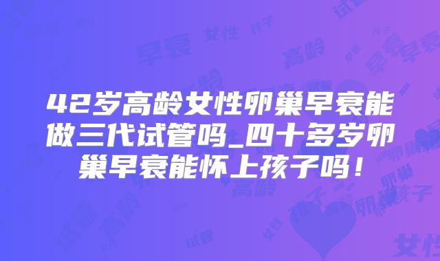 42岁高龄女性卵巢早衰能做三代试管吗_四十多岁卵巢早衰能怀上孩子吗！