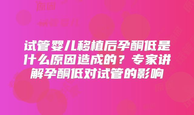 试管婴儿移植后孕酮低是什么原因造成的？专家讲解孕酮低对试管的影响