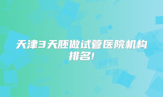 天津3天胚做试管医院机构排名!