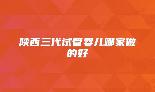 陕西三代试管婴儿哪家做的好