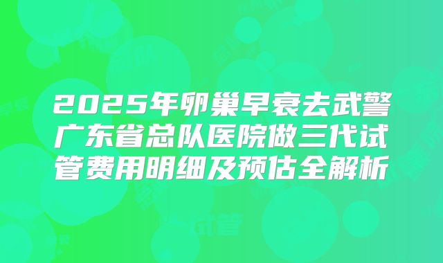 2025年卵巢早衰去武警广东省总队医院做三代试管费用明细及预估全解析
