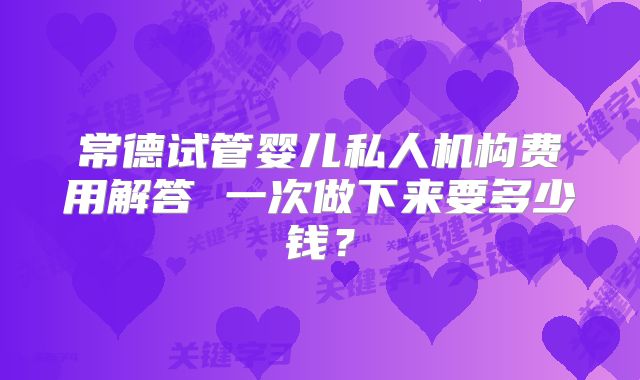 常德试管婴儿私人机构费用解答 一次做下来要多少钱？