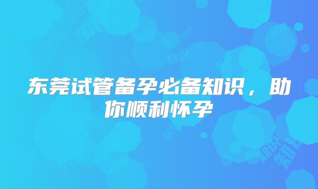 东莞试管备孕必备知识，助你顺利怀孕