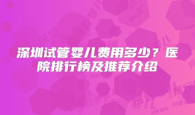 深圳试管婴儿费用多少？医院排行榜及推荐介绍