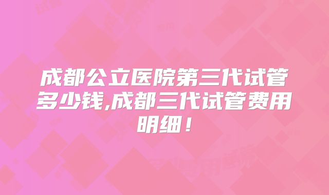 成都公立医院第三代试管多少钱,成都三代试管费用明细!